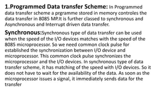 1.Programmed Data transfer Scheme: In Programmed
data transfer scheme a prgramme stored in memory controles the
data transfer in 8085 MP.It is further classed to synchronous and
Asynchronous and Interrupt driven data transfer.
Synchronous:Synchronous type of data transfer can be used
when the speed of the I/O devices matches with the speed of the
8085 microprocessor. So we need common clock pulse for
established the synchronization between I/O device and
microprocessor. This common clock pulse synchronizes the
microprocessor and the I/O devices. In synchronous type of data
transfer scheme, it has matching of the speed with I/O devices. So it
does not have to wait for the availability of the data. As soon as the
microprocessor issues a signal, it immediately sends data for the
transfer
 