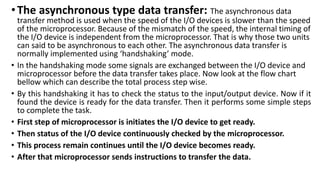 •The asynchronous type data transfer: The asynchronous data
transfer method is used when the speed of the I/O devices is slower than the speed
of the microprocessor. Because of the mismatch of the speed, the internal timing of
the I/O device is independent from the microprocessor. That is why those two units
can said to be asynchronous to each other. The asynchronous data transfer is
normally implemented using ‘handshaking’ mode.
• In the handshaking mode some signals are exchanged between the I/O device and
microprocessor before the data transfer takes place. Now look at the flow chart
bellow which can describe the total process step wise.
• By this handshaking it has to check the status to the input/output device. Now if it
found the device is ready for the data transfer. Then it performs some simple steps
to complete the task.
• First step of microprocessor is initiates the I/O device to get ready.
• Then status of the I/O device continuously checked by the microprocessor.
• This process remain continues until the I/O device becomes ready.
• After that microprocessor sends instructions to transfer the data.
 
