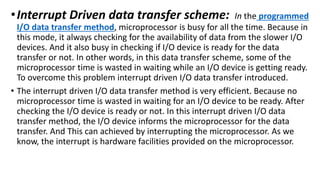 •Interrupt Driven data transfer scheme: In the programmed
I/O data transfer method, microprocessor is busy for all the time. Because in
this mode, it always checking for the availability of data from the slower I/O
devices. And it also busy in checking if I/O device is ready for the data
transfer or not. In other words, in this data transfer scheme, some of the
microprocessor time is wasted in waiting while an I/O device is getting ready.
To overcome this problem interrupt driven I/O data transfer introduced.
• The interrupt driven I/O data transfer method is very efficient. Because no
microprocessor time is wasted in waiting for an I/O device to be ready. After
checking the I/O device is ready or not. In this interrupt driven I/O data
transfer method, the I/O device informs the microprocessor for the data
transfer. And This can achieved by interrupting the microprocessor. As we
know, the interrupt is hardware facilities provided on the microprocessor.
 