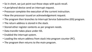 • So in short, we just point out those steps with quick recall.
• A peripheral device send an interrupt request.
• Processor complete the execution of the current instruction.
• Now the processor issued an acknowledgement request.
• The program then branches to Interrupt Service Subroutine (ISS) program.
• The return address is stored in the stack.
• Stored other register contents as per program needs.
• Data transfer takes place under ISS.
• Enabled the interrupt system.
• Loading the return address from stack into program counter (PC).
• The program then returns to the main program.
 