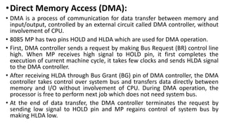 •Direct Memory Access (DMA):
• DMA is a process of communication for data transfer between memory and
input/output, controlled by an external circuit called DMA controller, without
involvement of CPU.
• 8085 MP has two pins HOLD and HLDA which are used for DMA operation.
• First, DMA controller sends a request by making Bus Request (BR) control line
high. When MP receives high signal to HOLD pin, it first completes the
execution of current machine cycle, it takes few clocks and sends HLDA signal
to the DMA controller.
• After receiving HLDA through Bus Grant (BG) pin of DMA controller, the DMA
controller takes control over system bus and transfers data directly between
memory and I/O without involvement of CPU. During DMA operation, the
processor is free to perform next job which does not need system bus.
• At the end of data transfer, the DMA controller terminates the request by
sending low signal to HOLD pin and MP regains control of system bus by
making HLDA low.
 