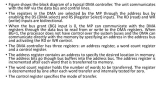 • Figure shows the block diagram of a typical DMA controller. The unit communicates
with the MP via the data bus and control lines.
• The registers in the DMA are selected by the MP through the address bus by
enabling the DS (DMA select) and RS (Register Select) inputs. The RD (read) and WR
(write) inputs are bidirectional.
• When the bus grant (BG) input is 0, the MP can communicate with the DMA
registers through the data bus to read from or write to the DMA registers. When
BG=1, the processor does not have control over the system buses and the DMA can
communicate directly with the memory by specifying an address in the address bus
and activating the RD or WR control.
• The DMA controller has three registers: an address register, a word count register
and a control register.
• The address register contains an address to specify the desired location in memory.
The address bits go though bus buffers into the address bus. The address register is
incremented after each word that is transferred to memory.
• The word count register holds the number of words to be transferred. The register
is decremented by one after each word transfer and internally tested for zero.
• The control register specifies the mode of transfer.
 
