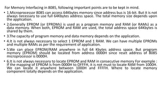 For Memory Interfacing in 8085, following important points are to be kept in mind.
• 1.Microprocessor 8085 can access 64Kbytes memory since address bus is 16-bit. But it is not
always necessary to use full 64Kbytes address space. The total memory size depends upon
the application.
• 2.Generally EPROM (or EPROMs) is used as a program memory and RAM (or RAMs) as a
data memory. When both, EPROM and RAM are used, the total address space 64Kbytes is
shared by them.
• 3.The capacity of program memory and data memory depends on the application.
• 4.It is not always necessary to select 1 EPROM and 1 RAM. We can have multiple EPROMs
and multiple RAMs as per the requirement of application.
• 5.We can place EPROM/RAM anywhere in full 64 Kbytes address space. But program
memory (EPROM) should be located from address 0000H since reset address of 8085
microprocessor is 0000H.
• 6.It is not always necessary to locate EPROM and RAM in consecutive memory For example :
If the mapping of EPROM is from 0000H to OFFFH, it is not must to locate RAM from 1000H.
We can locate it anywhere between 1000H and FFFFH. Where to locate memory
component totally depends on the application.
 