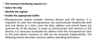 • The memory interfacing requires to :
• Select the chip
• Identify the register
• Enable the appropriate buffer.
• Microprocessor system includes memory devices and I/O devices. It is
important to note that microprocessor can communicate (read/write) with
only one device at a time, since the data, address and control buses are
common for all the devices. In order to communicate with memory or I/O
devices, it is necessary to decode the address from the microprocessor. Due
to this each device (memory or I/O) can be accessed independently. The
following section describes common address decoding techniques.
 