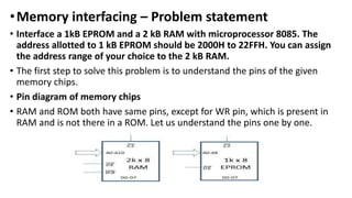 •Memory interfacing – Problem statement
• Interface a 1kB EPROM and a 2 kB RAM with microprocessor 8085. The
address allotted to 1 kB EPROM should be 2000H to 22FFH. You can assign
the address range of your choice to the 2 kB RAM.
• The first step to solve this problem is to understand the pins of the given
memory chips.
• Pin diagram of memory chips
• RAM and ROM both have same pins, except for WR pin, which is present in
RAM and is not there in a ROM. Let us understand the pins one by one.
 