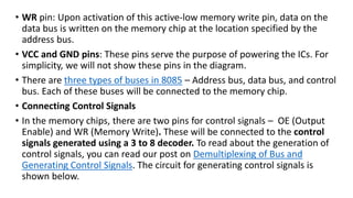 • WR pin: Upon activation of this active-low memory write pin, data on the
data bus is written on the memory chip at the location specified by the
address bus.
• VCC and GND pins: These pins serve the purpose of powering the ICs. For
simplicity, we will not show these pins in the diagram.
• There are three types of buses in 8085 – Address bus, data bus, and control
bus. Each of these buses will be connected to the memory chip.
• Connecting Control Signals
• In the memory chips, there are two pins for control signals – OE (Output
Enable) and WR (Memory Write). These will be connected to the control
signals generated using a 3 to 8 decoder. To read about the generation of
control signals, you can read our post on Demultiplexing of Bus and
Generating Control Signals. The circuit for generating control signals is
shown below.
 