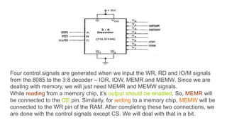 Four control signals are generated when we input the WR, RD and IO/M signals
from the 8085 to the 3:8 decoder – IOR, IOW, MEMR and MEMW. Since we are
dealing with memory, we will just need MEMR and MEMW signals.
While reading from a memory chip, it’s output should be enabled. So, MEMR will
be connected to the OE pin. Similarly, for writing to a memory chip, MEMW will be
connected to the WR pin of the RAM. After completing these two connections, we
are done with the control signals except CS. We will deal with that in a bit.
 