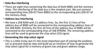 • Data Bus interfacing
• There are eight lines comprising the data bus of both 8085 and the memory
chips. The interfacing of the data bus is the simplest part. We just connect
corresponding lines (D0-D7 from 8085) to the corresponding pins (D0-D7 of
the memory chip).
• Address bus Interfacing
• We have a 2kB RAM with 11 address lines. So, the first 11 lines of the
address bus of 8085 will be connected to the corresponding address lines of
the 2kB RAM. Similarly, the first 10 lines of the address bus of 8085 will be
connected to the corresponding lines of 1kB EPROM. The remaining address
lines will be used to generate the chip select (CS) signal.
• Generating the chip select signal
• This is a little tricky, but it’s the most important part of solving the problem.
Let us proceed step by step and build up an intuition of how to generate the
chip select signal for a memory of given size and given address range.
 