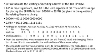 • Let us tabulate the starting and ending address of the 1kB EPROM.
• A15 is most significant, and A0 is the least significant bit. The address range
for placing the EPROM is from 2000H to 22FFH (as given in the question.)
Translating these to binary:
• 2000H = 0011 0000 0000 0000
• 22FFH = 0011 0011 1111 1111
• Address bit number : A15 A14 A13 A12 A11 A10 A9 A8 A7 A6 A5 A4 A3 A2
A1 A0 Starting
address : 0 0 1 1 0 0 0 0 0 0 0 0 0 0 0 0
• Ending Address : 0 0 1 1 0 0 1 1 1 1 1 1 1 1 1 1
• From the above table, we can observe that ten bits from A0 to A9 are changing. These
ten bits are directly connected to the address lines of the memory chip.
• These ten bits take the value of either 0 or 1 to form addresses. The first address is 00
0000 0000, and the second address is 00 0000 0001, the third is 00 0000 0010 and so on.
The last address will be 11 1111 1111.
 