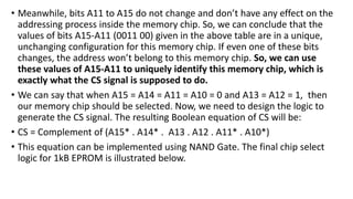• Meanwhile, bits A11 to A15 do not change and don’t have any effect on the
addressing process inside the memory chip. So, we can conclude that the
values of bits A15-A11 (0011 00) given in the above table are in a unique,
unchanging configuration for this memory chip. If even one of these bits
changes, the address won’t belong to this memory chip. So, we can use
these values of A15-A11 to uniquely identify this memory chip, which is
exactly what the CS signal is supposed to do.
• We can say that when A15 = A14 = A11 = A10 = 0 and A13 = A12 = 1, then
our memory chip should be selected. Now, we need to design the logic to
generate the CS signal. The resulting Boolean equation of CS will be:
• CS = Complement of (A15* . A14* . A13 . A12 . A11* . A10*)
• This equation can be implemented using NAND Gate. The final chip select
logic for 1kB EPROM is illustrated below.
 