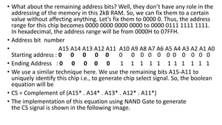 • What about the remaining address bits? Well, they don’t have any role in the
addressing of the memory in this 2kB RAM. So, we can fix them to a certain
value without affecting anything. Let’s fix them to 0000 0. Thus, the address
range for this chip becomes 0000 0000 0000 0000 to 0000 0111 1111 1111.
In hexadecimal, the address range will be from 0000H to 07FFH.
• Address bit number
• A15 A14 A13 A12 A11 A10 A9 A8 A7 A6 A5 A4 A3 A2 A1 A0
Starting address : 0 0 0 0 0 0 0 0 0 0 0 0 0 0 0 0
• Ending Address : 0 0 0 0 0 1 1 1 1 1 1 1 1 1 1 1
• We use a similar technique here. We use the remaining bits A15-A11 to
uniquely identify this chip i.e., to generate chip select signal. So, the boolean
equation will be
• CS = Complement of (A15* . A14* . A13* . A12* . A11*)
• The implementation of this equation using NAND Gate to generate
the CS signal is shown in the following image.
 