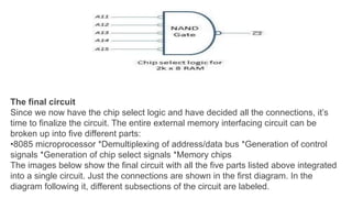 The final circuit
Since we now have the chip select logic and have decided all the connections, it’s
time to finalize the circuit. The entire external memory interfacing circuit can be
broken up into five different parts:
•8085 microprocessor *Demultiplexing of address/data bus *Generation of control
signals *Generation of chip select signals *Memory chips
The images below show the final circuit with all the five parts listed above integrated
into a single circuit. Just the connections are shown in the first diagram. In the
diagram following it, different subsections of the circuit are labeled.
 