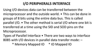 I/O PERIPHERALS INTERFACE
Using I/O devices data can be transferred between the
microprocessor and the outside world. • This can be done in
groups of 8 bits using the entire data bus. This is called
parallel I/O. • The other method is serial I/O where one bit is
transferred at a time using the SID and SOD pins on the
Microprocessor.
Types of Parallel Interface • There are two ways to interface
8085 with I/O devices in parallel data transfer mode: –
* Memory Mapped IO * IO Mapped IO
 