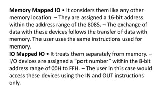 Memory Mapped IO • It considers them like any other
memory location. – They are assigned a 16-bit address
within the address range of the 8085. – The exchange of
data with these devices follows the transfer of data with
memory. The user uses the same instructions used for
memory.
IO Mapped IO • It treats them separately from memory. –
I/O devices are assigned a “port number” within the 8-bit
address range of 00H to FFH. – The user in this case would
access these devices using the IN and OUT instructions
only.
 
