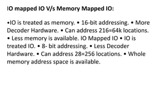 IO mapped IO V/s Memory Mapped IO:
•IO is treated as memory. • 16-bit addressing. • More
Decoder Hardware. • Can address 216=64k locations.
• Less memory is available. IO Mapped IO • IO is
treated IO. • 8- bit addressing. • Less Decoder
Hardware. • Can address 28=256 locations. • Whole
memory address space is available.
 