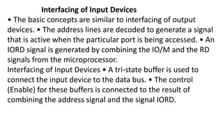 Interfacing of Input Devices
• The basic concepts are similar to interfacing of output
devices. • The address lines are decoded to generate a signal
that is active when the particular port is being accessed. • An
IORD signal is generated by combining the IO/M and the RD
signals from the microprocessor.
Interfacing of Input Devices • A tri-state buffer is used to
connect the input device to the data bus. • The control
(Enable) for these buffers is connected to the result of
combining the address signal and the signal IORD.
 