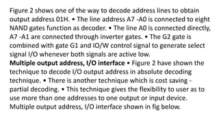 Figure 2 shows one of the way to decode address lines to obtain
output address 01H. • The line address A7 -A0 is connected to eight
NAND gates function as decoder. • The line A0 is connected directly,
A7 -A1 are connected through inverter gates. • The G2 gate is
combined with gate G1 and IO/W control signal to generate select
signal I/O whenever both signals are active low.
Multiple output address, I/O interface • Figure 2 have shown the
technique to decode I/O output address in absolute decoding
technique. • There is another technique which is cost saving -
partial decoding. • This technique gives the flexibility to user as to
use more than one addresses to one output or input device.
Multiple output address, I/O interface shown in fig below.
 