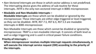 • Non-Vectored Interrupts are those in which vector address is not predefined.
The interrupting device gives the address of sub-routine for these
interrupts. INTR is the only non-vectored interrupt in 8085 microprocessor.
• Maskable and Non-Maskable Interrupts –
Maskable Interrupts are those which can be disabled or ignored by the
microprocessor. These interrupts are either edge-triggered or level-triggered,
so they can be disabled. INTR, RST 7.5, RST 6.5, RST 5.5 are maskable
interrupts in 8085 microprocessor.
Non-Maskable Interrupts are those which cannot be disabled or ignored by
microprocessor. TRAP is a non-maskable interrupt. It consists of both level as
well as edge triggering and is used in critical power failure conditions.
Priority of Interrupts –
When microprocessor receives multiple interrupt requests simultaneously, it
will execute the interrupt service request (ISR) according to the priority of
the interrupts.
 