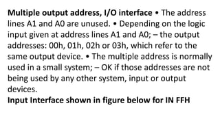 Multiple output address, I/O interface • The address
lines A1 and A0 are unused. • Depending on the logic
input given at address lines A1 and A0; – the output
addresses: 00h, 01h, 02h or 03h, which refer to the
same output device. • The multiple address is normally
used in a small system; – OK if those addresses are not
being used by any other system, input or output
devices.
Input Interface shown in figure below for IN FFH
 