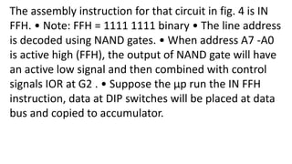 The assembly instruction for that circuit in fig. 4 is IN
FFH. • Note: FFH = 1111 1111 binary • The line address
is decoded using NAND gates. • When address A7 -A0
is active high (FFH), the output of NAND gate will have
an active low signal and then combined with control
signals IOR at G2 . • Suppose the μp run the IN FFH
instruction, data at DIP switches will be placed at data
bus and copied to accumulator.
 