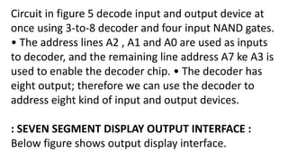 Circuit in figure 5 decode input and output device at
once using 3-to-8 decoder and four input NAND gates.
• The address lines A2 , A1 and A0 are used as inputs
to decoder, and the remaining line address A7 ke A3 is
used to enable the decoder chip. • The decoder has
eight output; therefore we can use the decoder to
address eight kind of input and output devices.
: SEVEN SEGMENT DISPLAY OUTPUT INTERFACE :
Below figure shows output display interface.
 