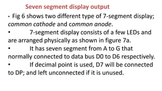 Seven segment display output
• Fig 6 shows two different type of 7-segment display;
common cathode and common anode.
• 7-segment display consists of a few LEDs and
are arranged physically as shown in figure 7a.
• It has seven segment from A to G that
normally connected to data bus D0 to D6 respectively.
• If decimal point is used, D7 will be connected
to DP; and left unconnected if it is unused.
 