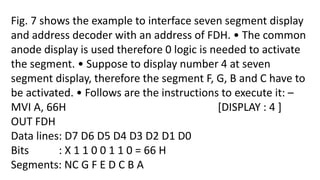 Fig. 7 shows the example to interface seven segment display
and address decoder with an address of FDH. • The common
anode display is used therefore 0 logic is needed to activate
the segment. • Suppose to display number 4 at seven
segment display, therefore the segment F, G, B and C have to
be activated. • Follows are the instructions to execute it: –
MVI A, 66H [DISPLAY : 4 ]
OUT FDH
Data lines: D7 D6 D5 D4 D3 D2 D1 D0
Bits : X 1 1 0 0 1 1 0 = 66 H
Segments: NC G F E D C B A
 