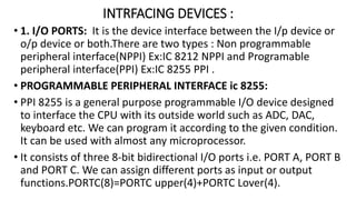INTRFACING DEVICES :
• 1. I/O PORTS: It is the device interface between the I/p device or
o/p device or both.There are two types : Non programmable
peripheral interface(NPPI) Ex:IC 8212 NPPI and Programable
peripheral interface(PPI) Ex:IC 8255 PPI .
• PROGRAMMABLE PERIPHERAL INTERFACE ic 8255:
• PPI 8255 is a general purpose programmable I/O device designed
to interface the CPU with its outside world such as ADC, DAC,
keyboard etc. We can program it according to the given condition.
It can be used with almost any microprocessor.
• It consists of three 8-bit bidirectional I/O ports i.e. PORT A, PORT B
and PORT C. We can assign different ports as input or output
functions.PORTC(8)=PORTC upper(4)+PORTC Lover(4).
 