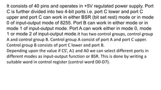 It consists of 40 pins and operates in +5V regulated power supply. Port
C is further divided into two 4-bit ports i.e. port C lower and port C
upper and port C can work in either BSR (bit set rest) mode or in mode
0 of input-output mode of 8255. Port B can work in either mode or in
mode 1 of input-output mode. Port A can work either in mode 0, mode
1 or mode 2 of input-output mode.It has two control groups, control group
A and control group B. Control group A consist of port A and port C upper.
Control group B consists of port C lower and port B.
Depending upon the value if CS’, A1 and A0 we can select different ports in
different modes as input-output function or BSR. This is done by writing a
suitable word in control register (control word D0-D7).
 