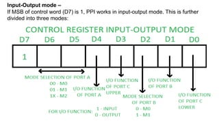 Input-Output mode –
If MSB of control word (D7) is 1, PPI works in input-output mode. This is further
divided into three modes:
 