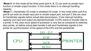 •Mode 0 –In this mode all the three ports (port A, B, C) can work as simple input
function or simple output function. In this mode there is no interrupt handling
capacity.
•Mode 1 – Handshake I/O mode or strobbed I/O mode. In this mode either port A or
port B can work as simple input port or simple output port, and port C bits are used
for handshake signals before actual data transmission. It has interrupt handling
capacity and input and output are latched.Example: A CPU wants to transfer data to
a printer. In this case since speed of processor is very fast as compared to relatively
slow printer, so before actual data transfer it will send handshake signals to the
printer for synchronization of the speed of the CPU and the peripherals.
 