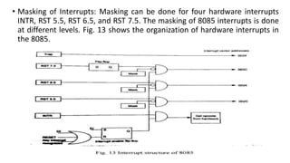 • Masking of Interrupts: Masking can be done for four hardware interrupts
INTR, RST 5.5, RST 6.5, and RST 7.5. The masking of 8085 interrupts is done
at different levels. Fig. 13 shows the organization of hardware interrupts in
the 8085.
 