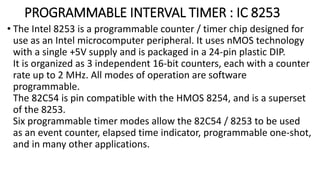 PROGRAMMABLE INTERVAL TIMER : IC 8253
• The Intel 8253 is a programmable counter / timer chip designed for
use as an Intel microcomputer peripheral. It uses nMOS technology
with a single +5V supply and is packaged in a 24-pin plastic DIP.
It is organized as 3 independent 16-bit counters, each with a counter
rate up to 2 MHz. All modes of operation are software
programmable.
The 82C54 is pin compatible with the HMOS 8254, and is a superset
of the 8253.
Six programmable timer modes allow the 82C54 / 8253 to be used
as an event counter, elapsed time indicator, programmable one-shot,
and in many other applications.
 