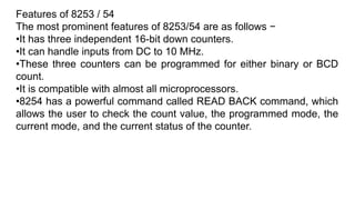 Features of 8253 / 54
The most prominent features of 8253/54 are as follows −
•It has three independent 16-bit down counters.
•It can handle inputs from DC to 10 MHz.
•These three counters can be programmed for either binary or BCD
count.
•It is compatible with almost all microprocessors.
•8254 has a powerful command called READ BACK command, which
allows the user to check the count value, the programmed mode, the
current mode, and the current status of the counter.
 