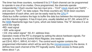 The timer has three counters, numbered 0 to 2.[5] Each channel can be programmed
to operate in one of six modes. Once programmed, the channels operate
independently.[1] Each counter has two input pins – "CLK" (clock input) and "GATE" –
and one pin, "OUT", for data output. The three counters are 16-bit down counters
independent of each other, and can be easily read by the CPU.[6]
•Data bus buffer contains the logic to buffer the data bus between the microprocessor
and the internal registers. It has 8 input pins, usually labelled as D7..D0, where D7 is
the MSB.Read/write logic has 5 pins, which are listed below. The "X" denotes X is an
active low signal.
•RD: read signal
• WR: write signal
• CS: chip select signal * A0, A1: address lines
Operation mode of the PIT is changed by setting the above hardware signals. For
example, to write to the Control Word Register, one needs to
set CS=0, RD=1, WR=0, A1=A0=1. The control word register contains the
programmed information which will be sent (by the microprocessor) to the device. It
defines how each channel of the PIT logically works. Each access to these ports
takes about 1 µs.
 