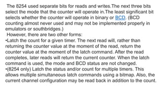 The 8254 used separate bits for reads and writes.The next three bits
select the mode that the counter will operate in.The least significant bit
selects whether the counter will operate in binary or BCD. (BCD
counting almost never used and may not be implemented properly in
emulators or southbridges.)
However, there are two other forms:
•Latch the count for a given timer. The next read will, rather than
returning the counter value at the moment of the read, return the
counter value at the moment of the latch command. After the read
completes, later reads will return the current counter. When the latch
command is used, the mode and BCD status are not changed.
•(8254 only) Latch the status and/or count for multiple timers. This
allows multiple simultaneous latch commands using a bitmap. Also, the
current channel configuration may be read back in addition to the count.
 