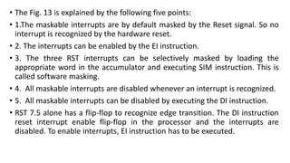 • The Fig. 13 is explained by the following five points:
• 1.The maskable interrupts are by default masked by the Reset signal. So no
interrupt is recognized by the hardware reset.
• 2. The interrupts can be enabled by the EI instruction.
• 3. The three RST interrupts can be selectively masked by loading the
appropriate word in the accumulator and executing SIM instruction. This is
called software masking.
• 4. All maskable interrupts are disabled whenever an interrupt is recognized.
• 5. All maskable interrupts can be disabled by executing the DI instruction.
• RST 7.5 alone has a flip-flop to recognize edge transition. The DI instruction
reset interrupt enable flip-flop in the processor and the interrupts are
disabled. To enable interrupts, EI instruction has to be executed.
 