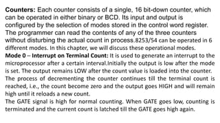 Counters: Each counter consists of a single, 16 bit-down counter, which
can be operated in either binary or BCD. Its input and output is
configured by the selection of modes stored in the control word register.
The programmer can read the contents of any of the three counters
without disturbing the actual count in process.8253/54 can be operated in 6
different modes. In this chapter, we will discuss these operational modes.
Mode 0 ─ Interrupt on Terminal Count: It is used to generate an interrupt to the
microprocessor after a certain interval.Initially the output is low after the mode
is set. The output remains LOW after the count value is loaded into the counter.
The process of decrementing the counter continues till the terminal count is
reached, i.e., the count become zero and the output goes HIGH and will remain
high until it reloads a new count.
The GATE signal is high for normal counting. When GATE goes low, counting is
terminated and the current count is latched till the GATE goes high again.
 