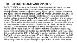 DAC -USING OP-AMP AND MP 8085:
• DAC INTERFACE In many applications, the microprocessor has to produce
analog signals for controlling certain analog devices. Basically the
microprocessor system can produce only digital signals. In order to convert
the digital signal to analog signal a Digital-to-Analog Converter. (DAC) has to
be employed. The DAC will accept a digital (binary) input and convert to
analog voltage or current. Every DAC will have "n" input lines and an analog
output. The DAC require a reference analog voltage (Vref) or current (Iref)
source. The smallest possible analog value that can be represented by the n-
bit binary code is called resolution. The resolution of DAC with n-bit binary
input is 1/2n of reference analog value. Every analog output will be a
multiple of the resolution. In some converters the input reference analog
signal will be multiplied or divided by a constant to get full scale value. Now
the resolution will be 1/2n of full scale value. For example, Consider an 8-bit
DAC with reference analog voltage of 5 volts. Now the resolution of the DAC
is (1/28) x 5 volts. The 8-bit digital input can take, 28 = 256 different values.
The analog values for all possible digital input are as shown in table below.
 