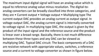 The maximum input digital signal will have an analog value which is
equal to reference analog value minus resolution. The digital-to-
analog converters can be broadly classified into three categories, and
they are • Current output • Voltage output • Multiplying type The
current output DAC provides an analog current as output signal. In
voltage output DAC, the analog current signal is internally converted
to voltage signal. In multiplying type DAC, the output is given by the
product of the input signal and the reference source and the product
is linear over a broad range. Basically, there is not much difference
between these three types and any DAC can be viewed as
multiplying DAC. Typical DAC circuit: The basic components of a DAC
are resistive network with appropriate values, switches, a reference
source and a current to voltage converter as shown in figure below.
 