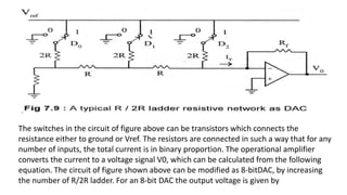 The switches in the circuit of figure above can be transistors which connects the
resistance either to ground or Vref. The resistors are connected in such a way that for any
number of inputs, the total current is in binary proportion. The operational amplifier
converts the current to a voltage signal V0, which can be calculated from the following
equation. The circuit of figure shown above can be modified as 8-bitDAC, by increasing
the number of R/2R ladder. For an 8-bit DAC the output voltage is given by
 