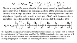 The time required for converting the digital signal to analog signal is called
conversion time. It depends on the response time of the switching transistors
and the output amplifier. If the DAC is interfaced to microprocessor then the
digital data (Signal) should remain at the input of DAC, until the conversion is
complete. Hence to hold the data a latch is provided at the input of DAC.
The Digital-to-Analog converters compatible to microprocessors are available with or without
internal latch and I to V converting amplifier. The AD558 of Analog Devices is an example of 8-
bit DAC with an internal latch and I to V converting amplifiers. The output of AD558 is an
analog voltage signal. The AD558 can be directly interfaced to 8085 microprocessor
 
