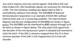 bus and it requires only two control signals: Chip Select (CS) and
Chip Enable (CE). [No handshake signals are necessary for interfacing
a DAC. The time between loading two digital data to DAC is
controlled by software time delay]. The DAC0808 of National
Semiconductor Corporation is an example of 8-bit DAC without
internal latch and I to V converting amplifier. The internal block
diagram and the pin configuration of DAC0808 are shown in figure
below.The DAC0800 can be interfaced to 8085 system through an 8-
bit latch as shown in figure below. The chip select (CS) signal from
the decoder of the microprocessor system is delayed and inverted to
clock the latch. If the DAC is memory mapped then the CS is from
memory decoder. If the DAC is I/O mapped then CS is from I/O
decoder.
 