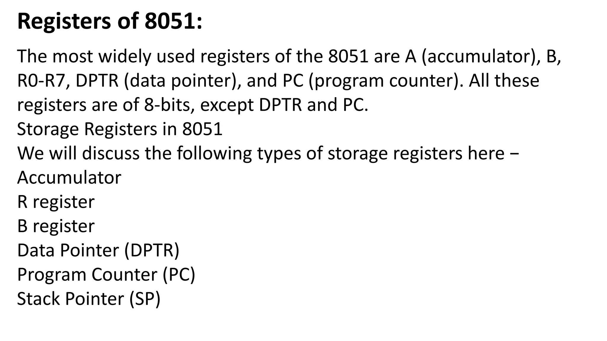 Registers of 8051:
The most widely used registers of the 8051 are A (accumulator), B,
R0-R7, DPTR (data pointer), and PC (program counter). All these
registers are of 8-bits, except DPTR and PC.
Storage Registers in 8051
We will discuss the following types of storage registers here −
Accumulator
R register
B register
Data Pointer (DPTR)
Program Counter (PC)
Stack Pointer (SP)
 