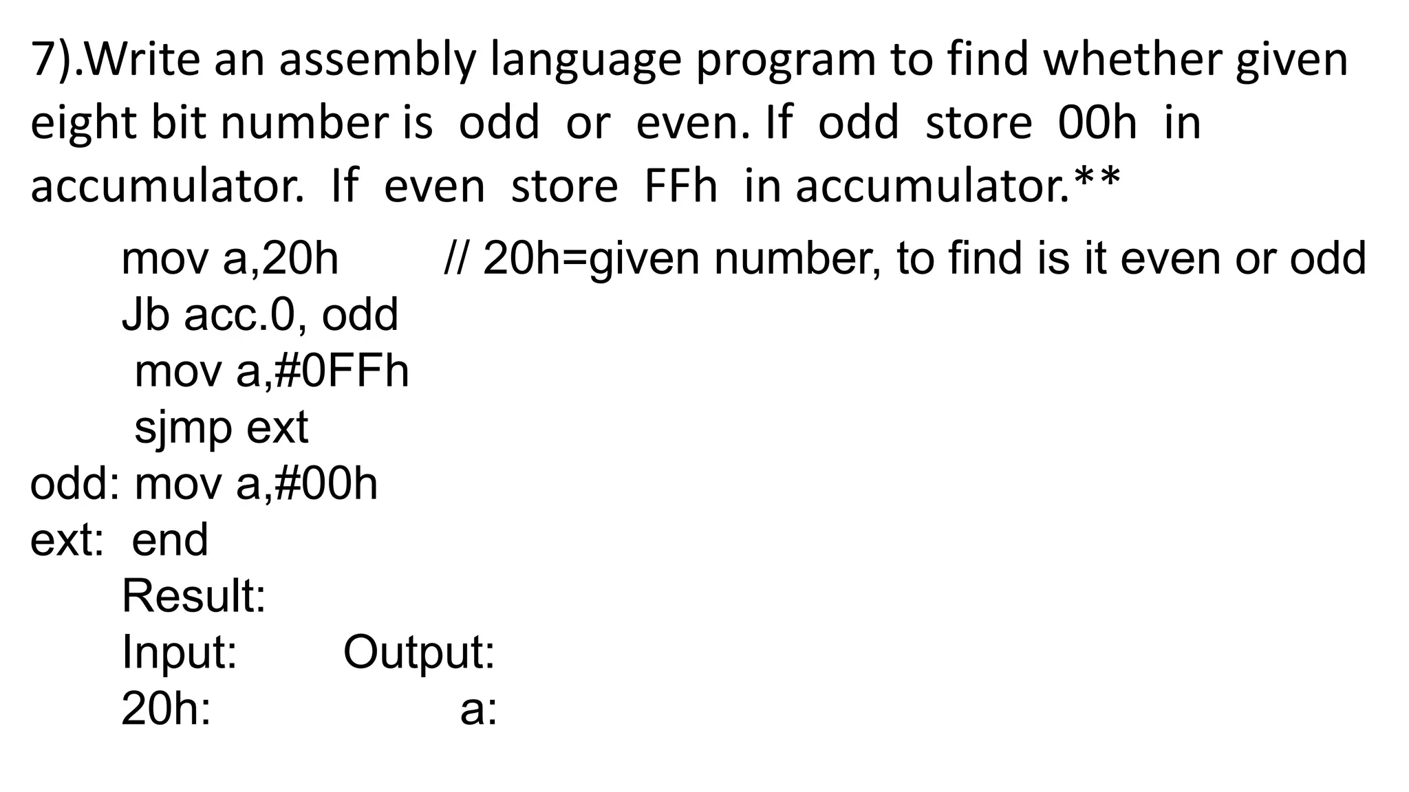 7).Write an assembly language program to find whether given
eight bit number is odd or even. If odd store 00h in
accumulator. If even store FFh in accumulator.**
mov a,20h // 20h=given number, to find is it even or odd
Jb acc.0, odd
mov a,#0FFh
sjmp ext
odd: mov a,#00h
ext: end
Result:
Input: Output:
20h: a:
 