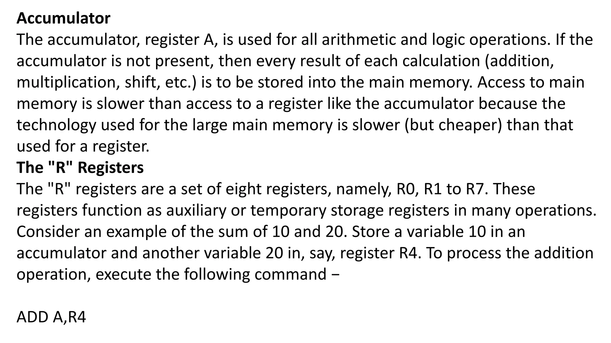 Accumulator
The accumulator, register A, is used for all arithmetic and logic operations. If the
accumulator is not present, then every result of each calculation (addition,
multiplication, shift, etc.) is to be stored into the main memory. Access to main
memory is slower than access to a register like the accumulator because the
technology used for the large main memory is slower (but cheaper) than that
used for a register.
The "R" Registers
The "R" registers are a set of eight registers, namely, R0, R1 to R7. These
registers function as auxiliary or temporary storage registers in many operations.
Consider an example of the sum of 10 and 20. Store a variable 10 in an
accumulator and another variable 20 in, say, register R4. To process the addition
operation, execute the following command −
ADD A,R4
 