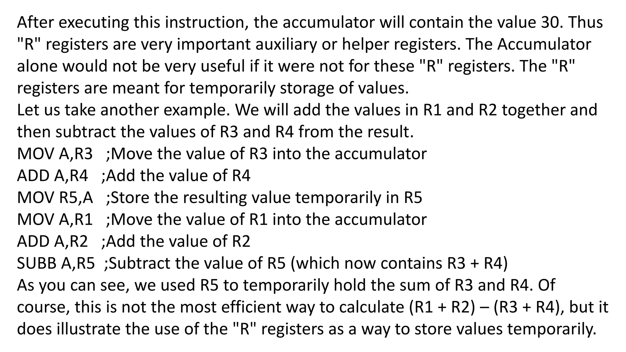 After executing this instruction, the accumulator will contain the value 30. Thus
"R" registers are very important auxiliary or helper registers. The Accumulator
alone would not be very useful if it were not for these "R" registers. The "R"
registers are meant for temporarily storage of values.
Let us take another example. We will add the values in R1 and R2 together and
then subtract the values of R3 and R4 from the result.
MOV A,R3 ;Move the value of R3 into the accumulator
ADD A,R4 ;Add the value of R4
MOV R5,A ;Store the resulting value temporarily in R5
MOV A,R1 ;Move the value of R1 into the accumulator
ADD A,R2 ;Add the value of R2
SUBB A,R5 ;Subtract the value of R5 (which now contains R3 + R4)
As you can see, we used R5 to temporarily hold the sum of R3 and R4. Of
course, this is not the most efficient way to calculate (R1 + R2) – (R3 + R4), but it
does illustrate the use of the "R" registers as a way to store values temporarily.
 