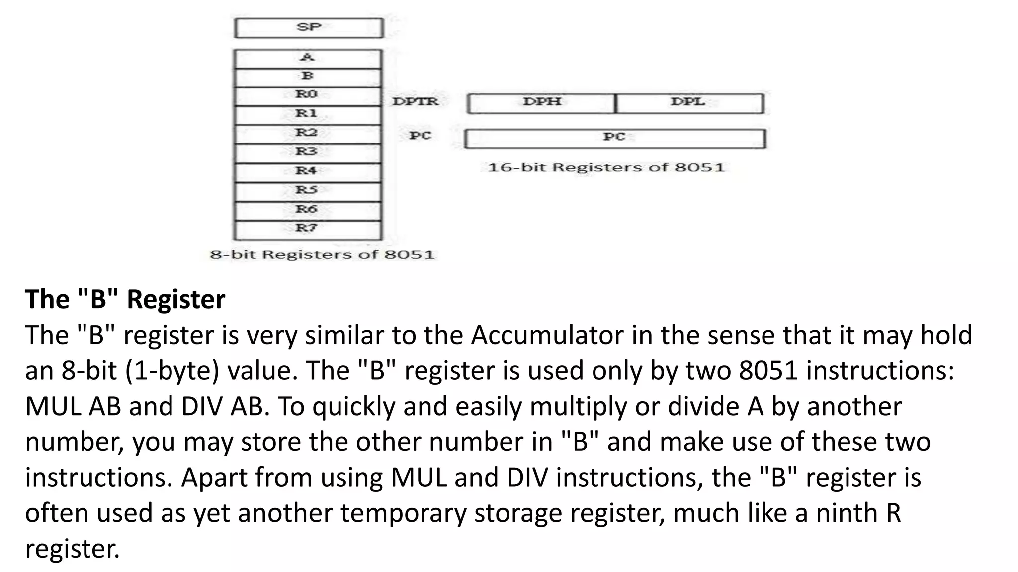 The "B" Register
The "B" register is very similar to the Accumulator in the sense that it may hold
an 8-bit (1-byte) value. The "B" register is used only by two 8051 instructions:
MUL AB and DIV AB. To quickly and easily multiply or divide A by another
number, you may store the other number in "B" and make use of these two
instructions. Apart from using MUL and DIV instructions, the "B" register is
often used as yet another temporary storage register, much like a ninth R
register.
 
