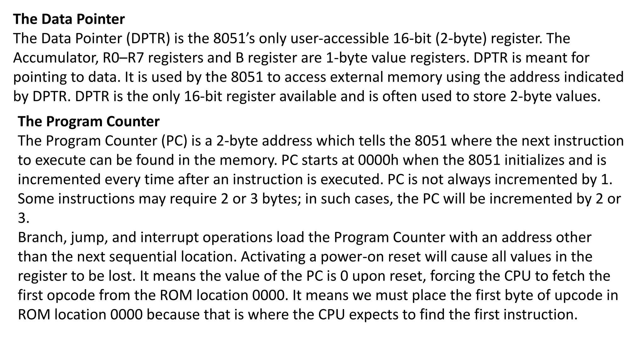 The Data Pointer
The Data Pointer (DPTR) is the 8051’s only user-accessible 16-bit (2-byte) register. The
Accumulator, R0–R7 registers and B register are 1-byte value registers. DPTR is meant for
pointing to data. It is used by the 8051 to access external memory using the address indicated
by DPTR. DPTR is the only 16-bit register available and is often used to store 2-byte values.
The Program Counter
The Program Counter (PC) is a 2-byte address which tells the 8051 where the next instruction
to execute can be found in the memory. PC starts at 0000h when the 8051 initializes and is
incremented every time after an instruction is executed. PC is not always incremented by 1.
Some instructions may require 2 or 3 bytes; in such cases, the PC will be incremented by 2 or
3.
Branch, jump, and interrupt operations load the Program Counter with an address other
than the next sequential location. Activating a power-on reset will cause all values in the
register to be lost. It means the value of the PC is 0 upon reset, forcing the CPU to fetch the
first opcode from the ROM location 0000. It means we must place the first byte of upcode in
ROM location 0000 because that is where the CPU expects to find the first instruction.
 