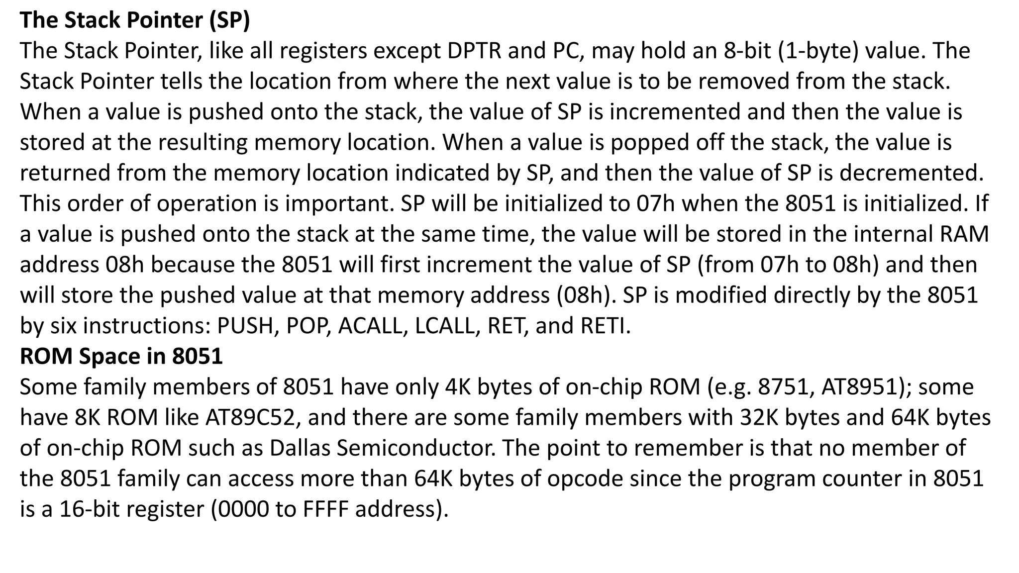 The Stack Pointer (SP)
The Stack Pointer, like all registers except DPTR and PC, may hold an 8-bit (1-byte) value. The
Stack Pointer tells the location from where the next value is to be removed from the stack.
When a value is pushed onto the stack, the value of SP is incremented and then the value is
stored at the resulting memory location. When a value is popped off the stack, the value is
returned from the memory location indicated by SP, and then the value of SP is decremented.
This order of operation is important. SP will be initialized to 07h when the 8051 is initialized. If
a value is pushed onto the stack at the same time, the value will be stored in the internal RAM
address 08h because the 8051 will first increment the value of SP (from 07h to 08h) and then
will store the pushed value at that memory address (08h). SP is modified directly by the 8051
by six instructions: PUSH, POP, ACALL, LCALL, RET, and RETI.
ROM Space in 8051
Some family members of 8051 have only 4K bytes of on-chip ROM (e.g. 8751, AT8951); some
have 8K ROM like AT89C52, and there are some family members with 32K bytes and 64K bytes
of on-chip ROM such as Dallas Semiconductor. The point to remember is that no member of
the 8051 family can access more than 64K bytes of opcode since the program counter in 8051
is a 16-bit register (0000 to FFFF address).
 